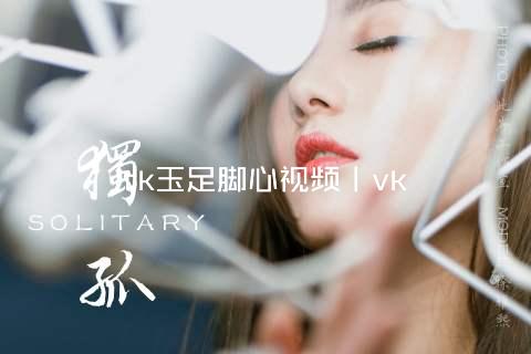 tk玉足脚心视频丨vk